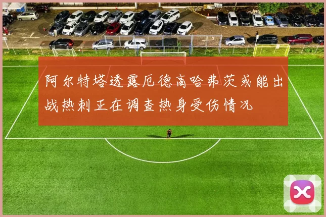 阿尔特塔透露厄德高哈弗茨或能出战热刺正在调查热身受伤情况