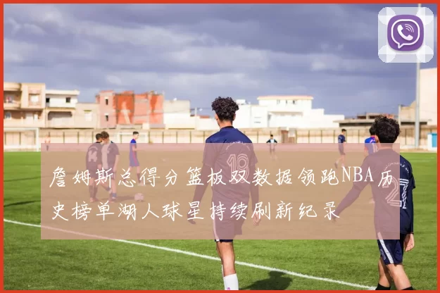 詹姆斯总得分篮板双数据领跑NBA历史榜单湖人球星持续刷新纪录